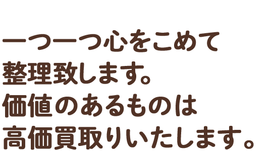 一つ一つ心をこめて整理致します。価値のあるものは高価買取りいたします。